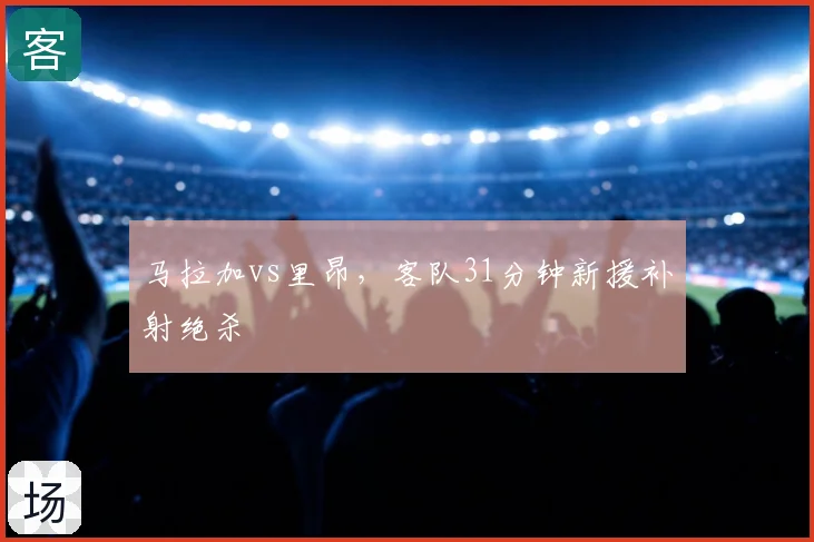 马拉加vs里昂，客队31分钟新援补射绝杀